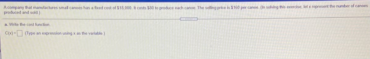 A company that manufactures small canoes has a fixed cost of $18,000, It costs $80 to produce each canoe. The selling price is $160 per canoe. (In solving this exercise, let x represent the number of canoes
produced and sold.)
a. Write the cost function.
C(x) = (Type an expression using x as the variable.)
