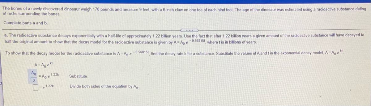 The bones of a newly discovered dinosaur weigh 170 pounds and measure 9 feet, with a 6-inch claw on one toe of each hind foot. The age of the dinosaur was estimated using a radioactive substance dating
of rocks surrounding the bones.
Complete parts a and b.
a. The radioactive substance decays exponentially with a half-life of approximately 1.22 billion years. Use the fact that after 1.22 billion years a given amount of the radioactive substance will have decayed to
half the original amount to show that the decay model for the radioactive substance is given by A = An e -0.56815t where t is in billions of years.
To show that the decay model for the radioactive substance is A= An e-0 56815t find the decay rate k for a substance. Substitute the values of A and t in the exponential decay model, A= A, e".
A=A, ekt
Ap
= Ag e1 22k
2
Substitute
Divide both sides of the equation by Ag-
