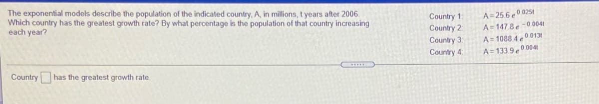 The exponential models describe the population of the indicated country, A, in millions, t years after 2006.
Which country has the greatest growth rate? By what percentage is the population of that country increasing
each year?
Country 1:
Country 2:
Country 3:
Country 4:
A= 25.6 e º 025t
A = 147 8 e -0.0041
A= 1088 4 0.0131
A = 133.9 e 0 0041
Country has the greatest growth rate.
