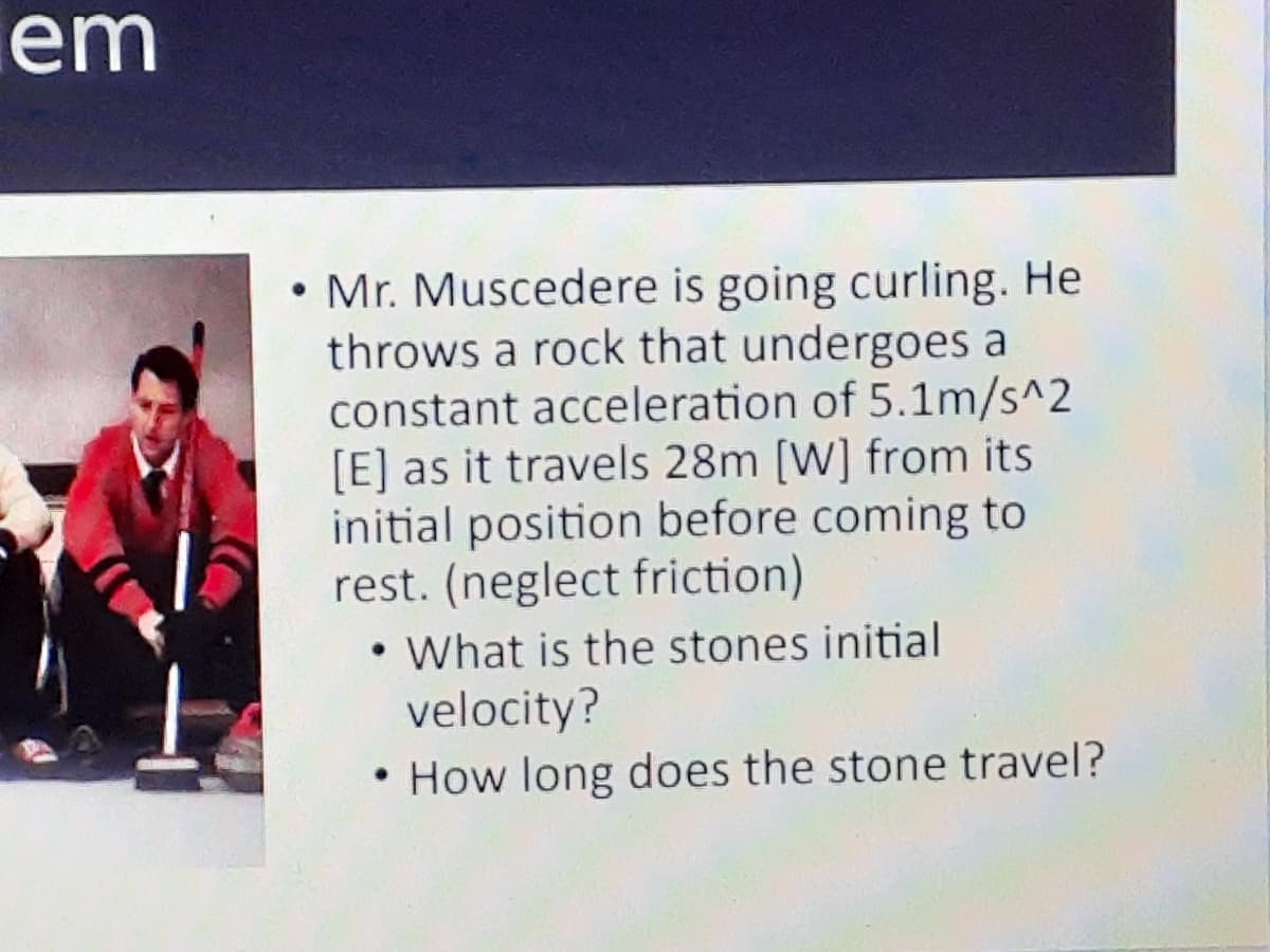 em
• Mr. Muscedere is going curling. He
throws a rock that undergoes a
constant acceleration of 5.1m/s^2
[E] as it travels 28m [W] from its
initial position before coming to
rest. (neglect friction)
• What is the stones initial
velocity?
• How long does the stone travel?
