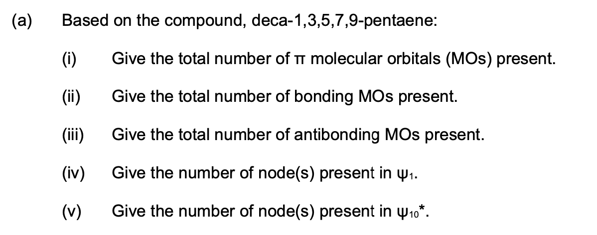 (a)
Based on the compound, deca-1,3,5,7,9-pentaene:
(i)
Give the total number of TT molecular orbitals (MOS) present.
(ii)
Give the total number of bonding MOs present.
(iii)
Give the total number of antibonding MOs present.
(iv)
Give the number of node(s) present in w1.
(v)
Give the number of node(s) present in w10*.

