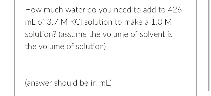 How much water do you need to add to 426
mL of 3.7 M KCI solution to make a 1.0 M
solution? (assume the volume of solvent is
the volume of solution)
(answer should be in mL)
