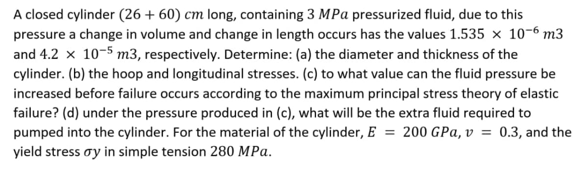 A closed cylinder (26 + 60) cm long, containing 3 MPa pressurized fluid, due to this
pressure a change in volume and change in length occurs has the values 1.535 × 10-6 m3
and 4.2 x 10-5 m3, respectively. Determine: (a) the diameter and thickness of the
cylinder. (b) the hoop and longitudinal stresses. (c) to what value can the fluid pressure be
increased before failure occurs according to the maximum principal stress theory of elastic
failure? (d) under the pressure produced in (c), what will be the extra fluid required to
pumped into the cylinder. For the material of the cylinder, E
200 GPa, v =
0.3, and the
||
yield stress oy in simple tension 280 MPa.
