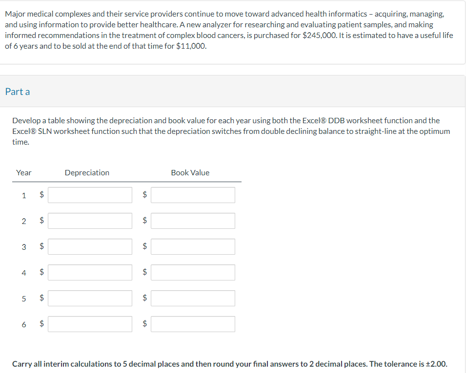 Major medical complexes and their service providers continue to move toward advanced health informatics – acquiring, managing,
and using information to provide better healthcare. A new analyzer for researching and evaluating patient samples, and making
informed recommendations in the treatment of complex blood cancers, is purchased for $245,000. It is estimated to have a useful life
of 6 years and to be sold at the end of that time for $11,000.
Part a
Develop a table showing the depreciation and book value for each year using both the Excel® DDB worksheet function and the
Excel® SLN worksheet function such that the depreciation switches from double declining balance to straight-line at the optimum
time.
Year
1
2
LA
$
LA
6
$
3 $
LA
4 $
LA
5 $
LA
$
LA
Depreciation
tA
$
tA
$
LA
tA
tA
$
$
LA
Book Value
Carry all interim calculations to 5 decimal places and then round your final answers to 2 decimal places. The tolerance is ±2.00.
