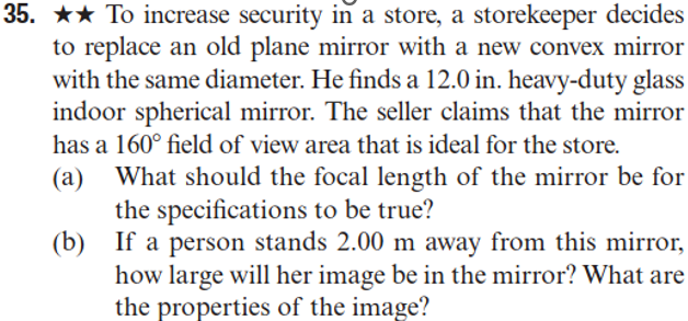 35. ★★ To increase security in a store, a storekeeper decides
to replace an old plane mirror with a new convex mirror
with the same diameter. He finds a 12.0 in. heavy-duty glass
indoor spherical mirror. The seller claims that the mirror
has a 160° field of view area that is ideal for the store.
(a)
(b)
What should the focal length of the mirror be for
the specifications to be true?
If a person stands 2.00 m away from this mirror,
how large will her image be in the mirror? What are
the properties of the image?