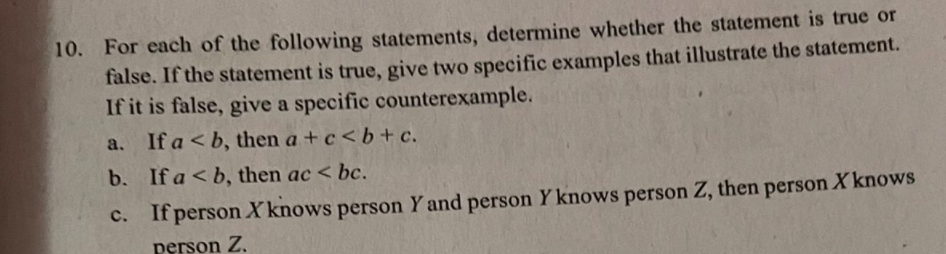 10. For each of the following statements, determine whether the statement is true or
false. If the statement is true, give two specific examples that illustrate the statement.
If it is false, give a specific counterexample.
a. If a < b, then a + c<b+ c.
b. If a < b, then ac < bc.
c. If person Xknows person Y and person Y knows person Z, then person X knows
с.
person Z.
