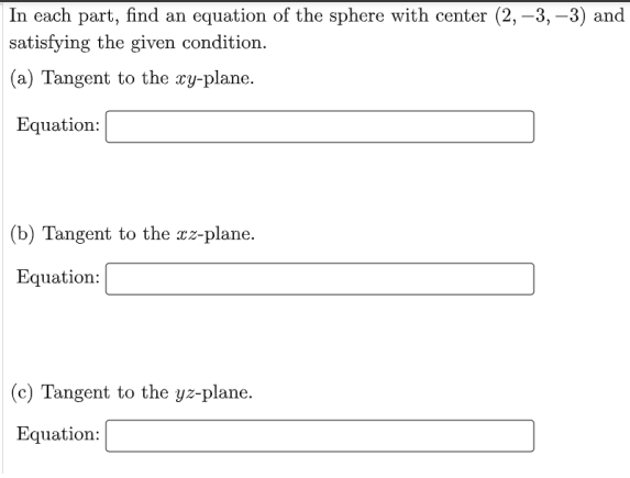 In each part, find an equation of the sphere with center (2, –3, –3) and
satisfying the given condition.
(a) Tangent to the cy-plane.
Equation:
(b) Tangent to the cz-plane.
Equation:
(c) Tangent to the yz-plane.
Equation:
