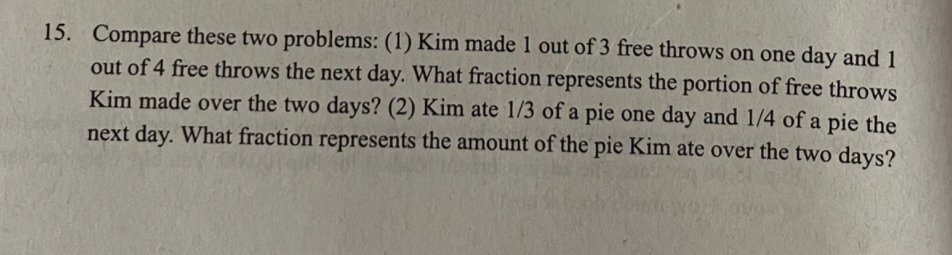 15. Compare these two problems: (1) Kim made 1 out of 3 free throws on one day and 1
out of 4 free throws the next day. What fraction represents the portion of free throws
Kim made over the two days? (2) Kim ate 1/3 of a pie one day and 1/4 of a pie the
next day. What fraction represents the amount of the pie Kim ate over the two days?
