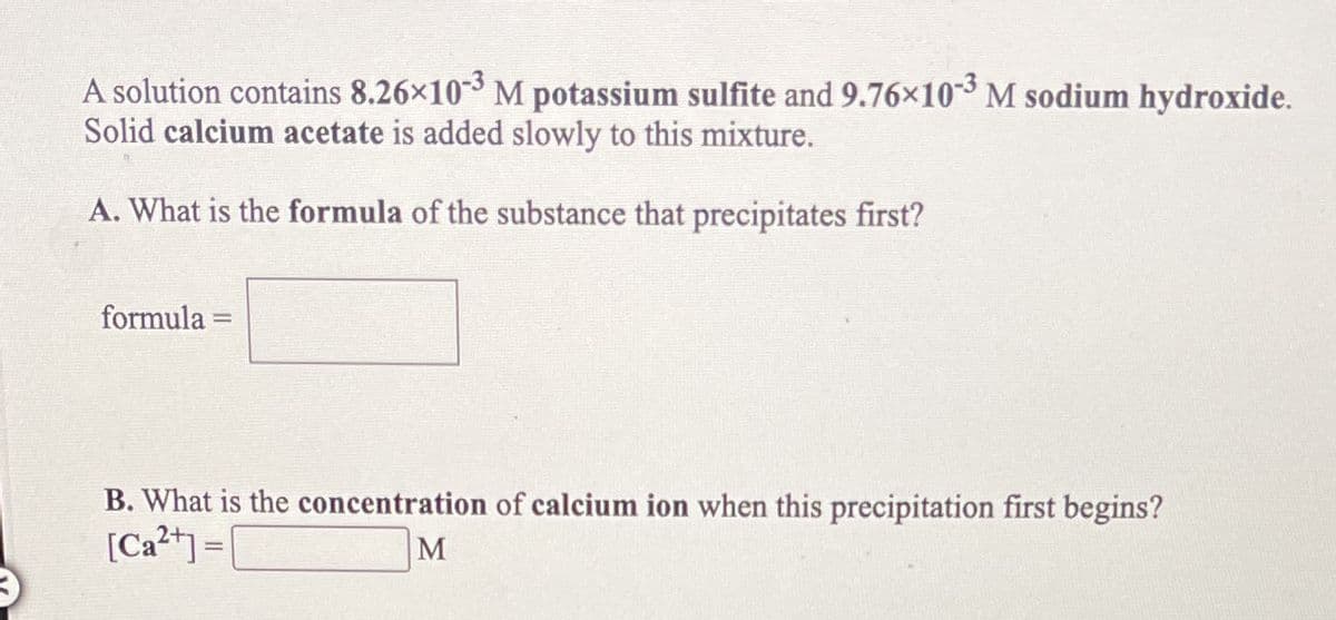 A solution contains 8.26x10-3 M potassium sulfite and 9.76×10 M sodium hydroxide.
Solid calcium acetate is added slowly to this mixture.
A. What is the formula of the substance that precipitates first?
formula
%3D
B. What is the concentration of calcium ion when this precipitation first begins?
[Ca²+) =[
M
