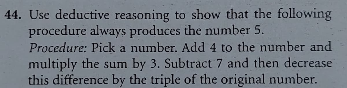 44. Use deductive reasoning to show that the following
procedure always produces the number 5.
Procedure: Pick a number. Add 4 to the number and
multiply the sum by 3. Subtract 7 and then decrease
this difference by the triple of the original number.

