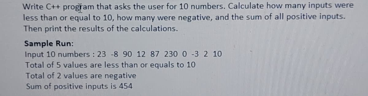 Write C++ program that asks the user for 10 numbers. Calculate how many inputs were
less than or equal to 10, how many were negative, and the sum of all positive inputs.
Then print the results of the calculations.
Sample Run:
Input 10 numbers : 23 -8 90 12 87 230 0 -3 2 10
Total of 5 values are less than or equals to 10
Total of 2 values are negative
Sum of positive inputs is 454
