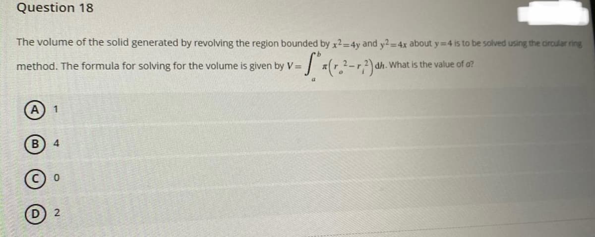 Question 18
The volume of the solid generated by revolving the region bounded by x2=4y and y2=4x about y=4 is to be solved using the circular ring
method. The formula for solving for the volume is given by V=
-Sa(r.²
What is the value of a?
7,2) dh.
a
1
B 4
Ⓒo
2
2-T₁