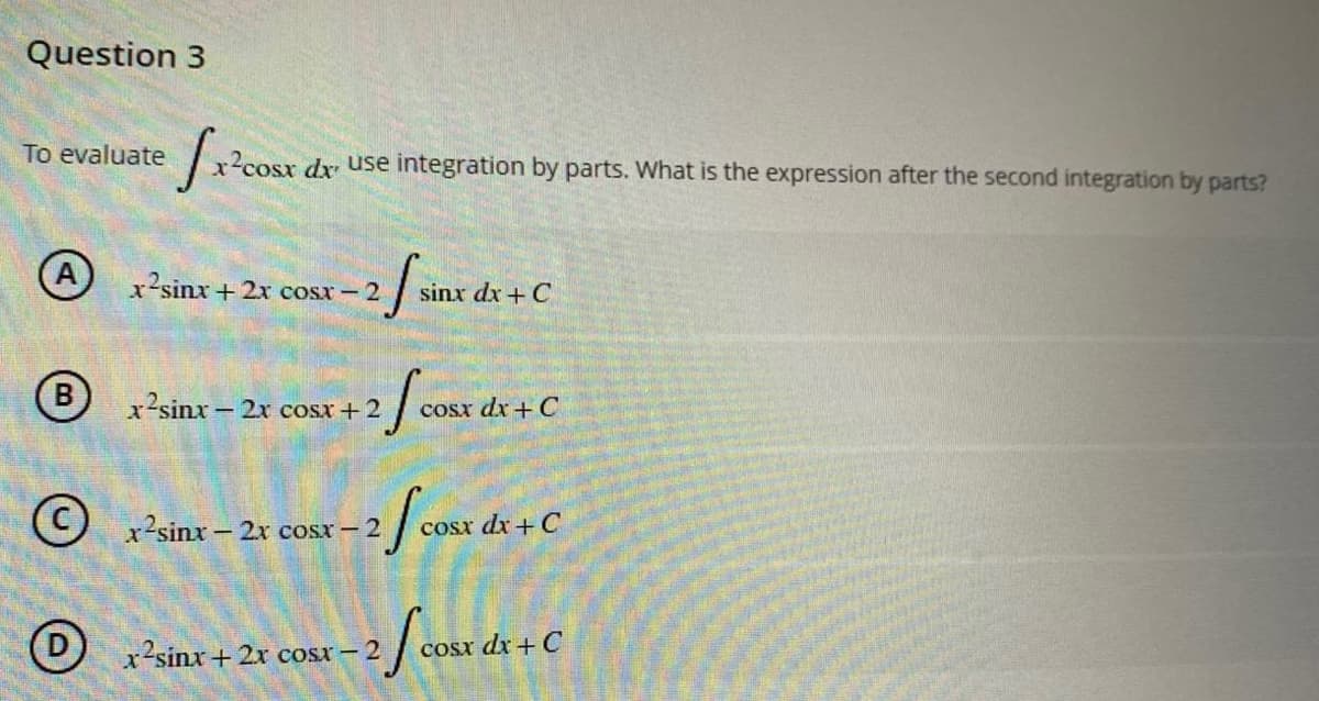 Question 3
To evaluate
fr²cost
sx dx use integration by parts. What is the expression after the second integration by parts?
x2sinx+2x cosx – 2
-2 sin
sinx dx + C
(B
x’sinx − 2x cosx+2
2 f cosx d
cosx dx + C
(C) r2sinx – 2x cosx – 2
-2 f cosx dx + C
x2sinx + 2x cost – 2
-2 f cost d
cosx dx + C