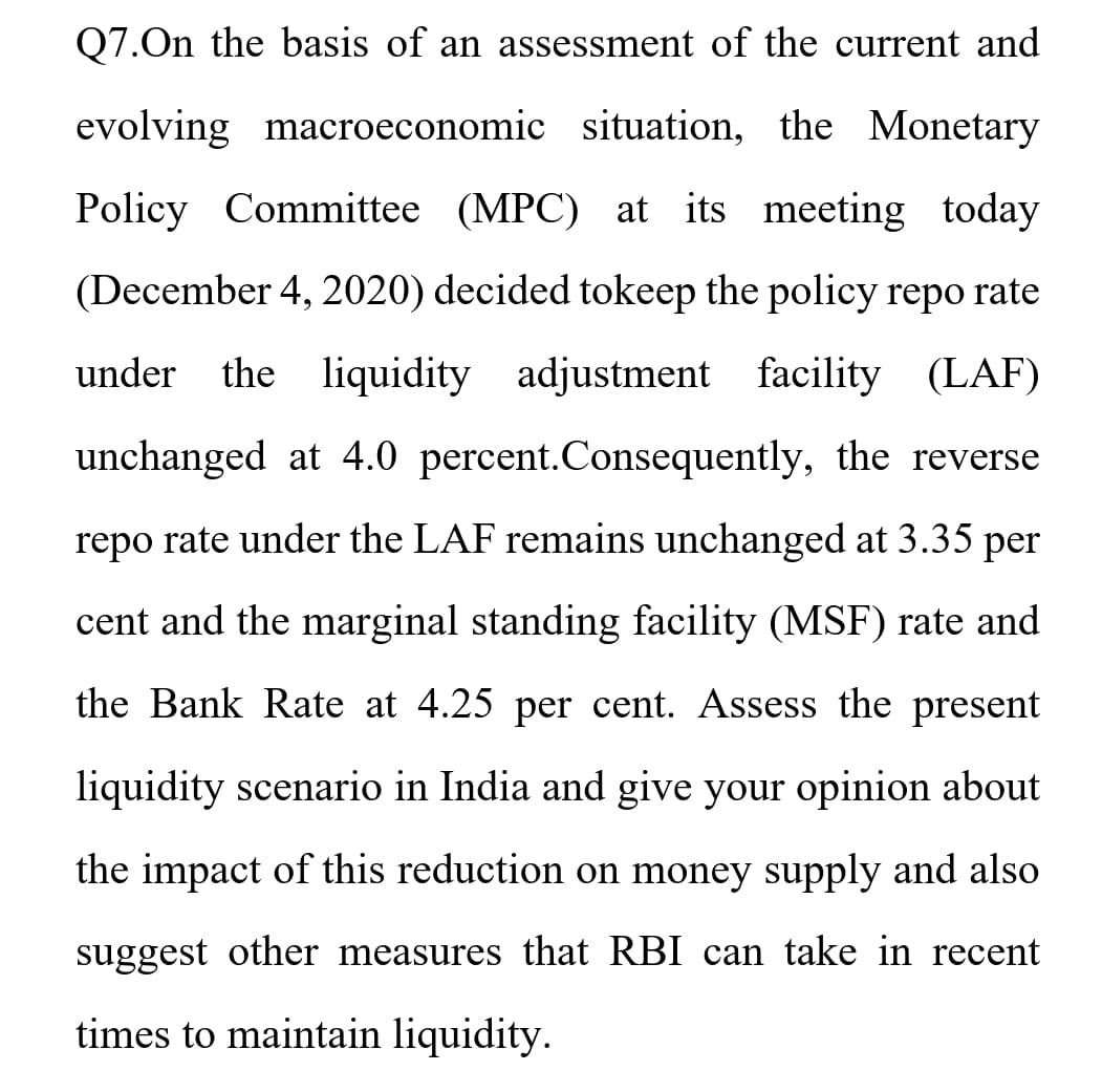 Q7.On the basis of an assessment of the current and
evolving macroeconomic situation, the Monetary
Policy Committee (MPC) at its meeting today
(December 4, 2020) decided tokeep the policy repo rate
under the liquidity adjustment facility (LAF)
unchanged at 4.0 percent.Consequently, the reverse
repo rate under the LAF remains unchanged at 3.35 per
cent and the marginal standing facility (MSF) rate and
the Bank Rate at 4.25 per cent. Assess the present
liquidity scenario in India and give your opinion about
the impact of this reduction on money supply and also
suggest other measures that RBI can take in recent
times to maintain liquidity.
