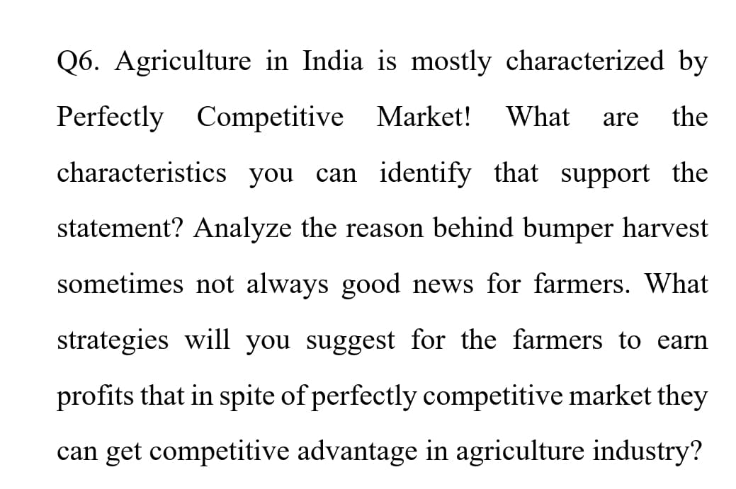 Q6. Agriculture in India is mostly characterized by
Perfectly Competitive Market!
What
the
are
characteristics you can identify that support the
statement? Analyze the reason behind bumper harvest
sometimes not always good news for farmers. What
strategies will you suggest for the farmers to earn
profits that in spite of perfectly competitive market they
can get competitive advantage in agriculture industry?
