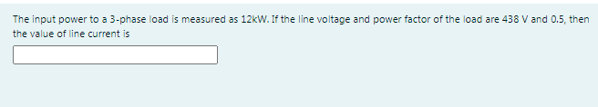The input power to a 3-phase load is measured as 12kW. If the line voltage and power factor of the load are 438 V and 0.5, then
the value of line current is
