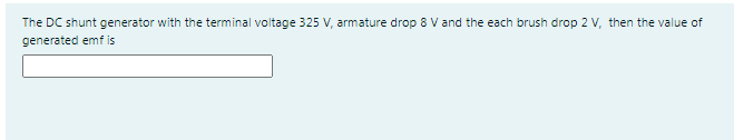 The DC shunt generator with the terminal voltage 325 V, armature drop 8 V and the each brush drop 2 V, then the value of
generated emf is
