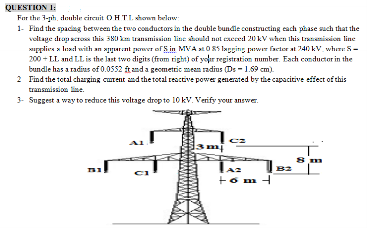 QUESTION 1:
For the 3-ph, double circuit O.H.T.L shown below:
1- Find the spacing between the two conductors in the double bundle constructing each phase such that the
voltage drop across this 380 km transmission line should not exceed 20 kV when this transmission line
supplies a load with an apparent power of Sin MVA at 0.85 lagging power factor at 240 kV, where S =
200 + LL and LL is the last two digits (from right) of your registration number. Each conductor in the
bundle has a radius of 0.0552 ft and a geometric mean radius (Ds = 1.69 cm).
2- Find the total charging current and the total reactive power generated by the capacitive effect of this
transmission line.
3- Suggest a way to reduce this voltage drop to 10 kV. Verify your answer.
3m|
8 m
B1
B2
+6 m -
