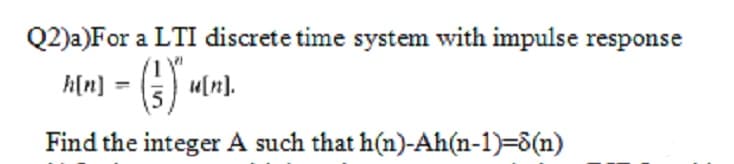 Q2)a)For a LTI discrete time system with impulse response
A[m] = (5) *
u[n].
Find the integer A such that h(n)-Ah(n-1)=8(n)
