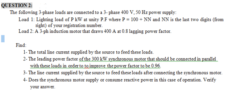 QUESTION 2:
The following 3-phase loads are connected to a 3- phase 400 V, 50 Hz power supply:
Load 1: Lighting load of P kW at unity P.F where P = 100 + NN and NN is the last two digits (from
right) of your registration number.
Load 2: A 3-ph induction motor that draws 400 A at 0.8 lagging power factor.
Find:
1- The total line current supplied by the source to feed these loads.
2- The leading power factor of the 300 kW synchronous motor that should be connected in parallel
with these loads in order to to improve the power factor to be 0.96.
3- The line current supplied by the source to feed these loads after connecting the synchronous motor.
4- Does the synchronous motor supply or consume reactive power in this case of operation. Verify
your answer.
