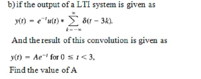b)if the output of a LTI system is given as
y(1) = e"'u(t) * > 8(1 – 3k).
And the result of this convolution is given as
y(t) = Ae- for 0 s1< 3,
Find the value of A
