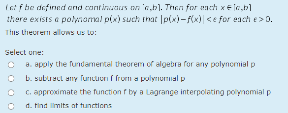 Let f be defined and continuous on [a,b]. Then for each x €[a,b]
there exists a polynomal p(x) such that |p(x) – f(x)| < e for each e > 0.
This theorem allows us to:
Select one:
a. apply the fundamental theorem of algebra for any polynomial p
b. subtract any function f from a polynomial p
c. approximate the function f by a Lagrange interpolating polynomial p
d. find limits of functions
