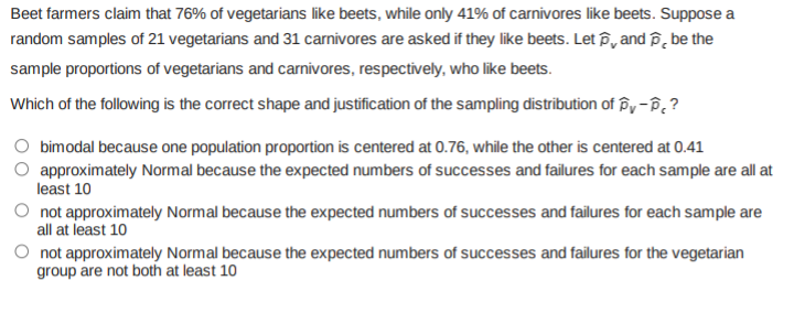 Beet farmers claim that 76% of vegetarians like beets, while only 41% of carnivores like beets. Suppose a
random samples of 21 vegetarians and 31 carnivores are asked if they like beets. Let P, and P, be the
sample proportions of vegetarians and carnivores, respectively, who like beets.
Which of the following is the correct shape and justification of the sampling distribution of py- B??
bimodal because one population proportion is centered at 0.76, while the other is centered at 0.41
approximately Normal because the expected numbers of successes and failures for each sample are all at
least 10
not approximately Normal because the expected numbers of successes and failures for each sample are
all at least 10
O not approximately Normal because the expected numbers of successes and failures for the vegetarian
group are not both at least 10
