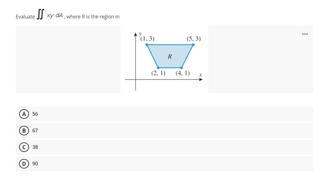 Evaluate
I| xy dA where R is the region in
(1, 3)
(5, 3)
R
(2, 1)
(4, 1)
х
A) 56
В
67
38
90
