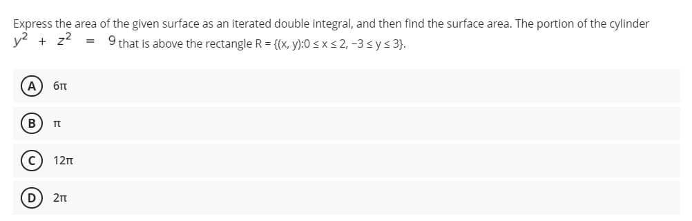 Express the area of the given surface as an iterated double integral, and then find the surface area. The portion of the cylinder
y2 + z2
9 that is above the rectangle R = {(x, y):0 < x < 2, -3 s y < 3}.
A
6t
B
12n
D
