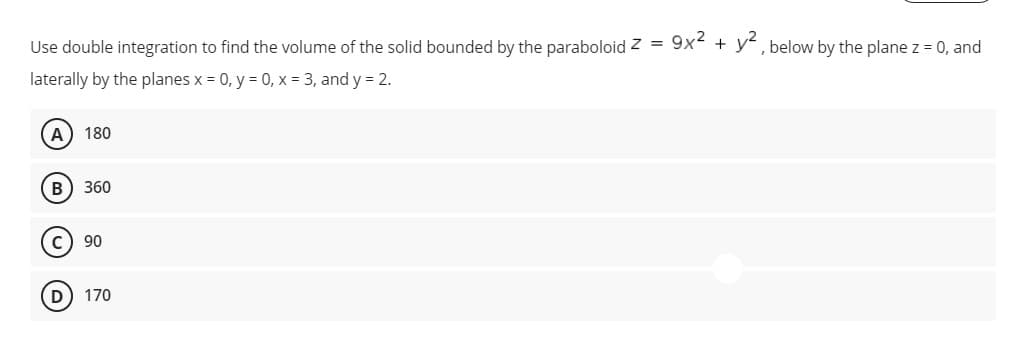 Use double integration to find the volume of the solid bounded by the paraboloid z = 9x + y, below by the plane z = 0, and
laterally by the planes x = 0, y = 0, x - 3, and y = 2.
A 180
B
360
c) 90
D) 170
