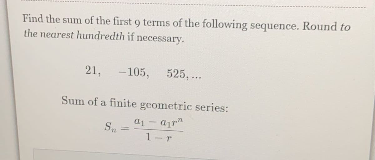 Find the sum of the first 9 terms of the following sequence. Round to
the nearest hundredth if necessary.
21,
- 105,
525, ...
Sum of a finite geometric series:
a1
-
Sn
%3D
1-r
