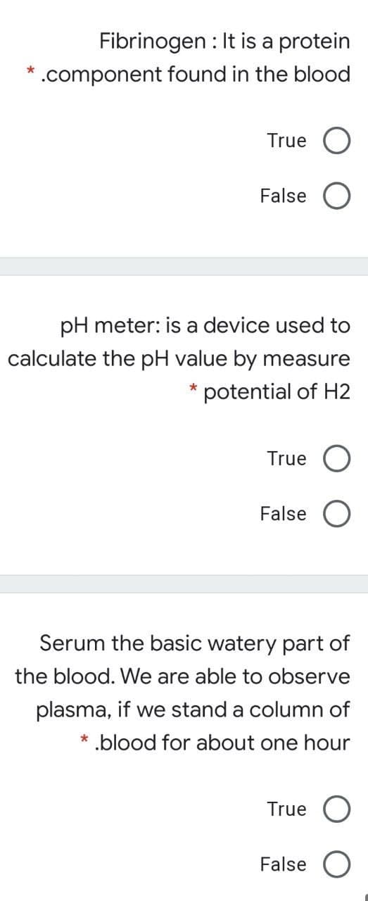 Fibrinogen : It is a protein
* .component found in the blood
True
False O
pH meter: is a device used to
calculate the pH value by measure
potential of H2
True
False O
Serum the basic watery part of
the blood. We are able to observe
plasma, if we stand a column of
*.blood for about one hour
True O
False O
