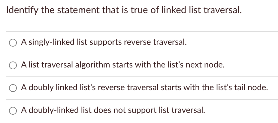 Identify the statement that is true of linked list traversal.
A singly-linked list supports reverse traversal.
O A list traversal algorithm starts with the list's next node.
O A doubly linked list's reverse traversal starts with the list's tail node.
O A doubly-linked list does not support list traversal.
