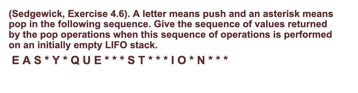 (Sedgewick, Exercise 4.6). A letter means push and an asterisk means
pop in the following sequence. Give the sequence of values returned
by the pop operations when this sequence of operations is performed
on an initially empty LIFO stack.
E AS* Y * QUE*** ST *** IO * N ***
