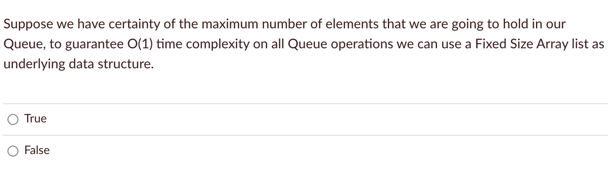 Suppose we have certainty of the maximum number of elements that we are going to hold in our
Queue, to guarantee O(1) time complexity on all Queue operations we can use a Fixed Size Array list as
underlying data structure.
True
False
