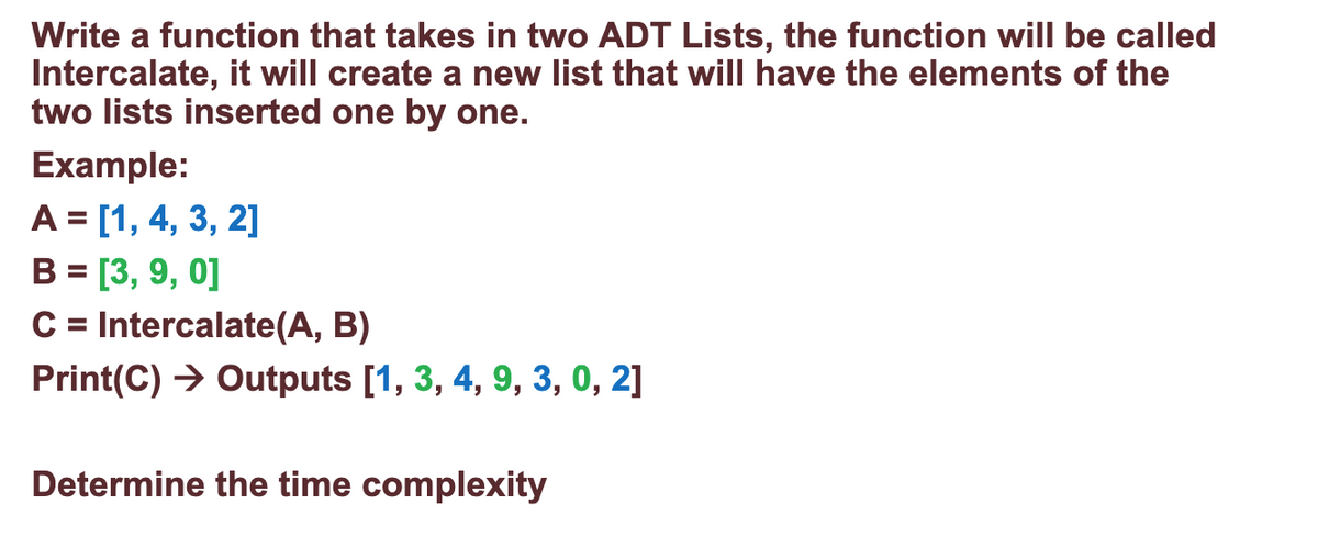 Write a function that takes in two ADT Lists, the function will be called
Intercalate, it will create a new list that will have the elements of the
two lists inserted one by one.
Example:
A = [1, 4, 3, 2]
B = [3, 9, 0]
C= Intercalate(A, B)
Print(C) → Outputs [1, 3, 4, 9, 3, 0, 2]
%3D
Determine the time complexity
