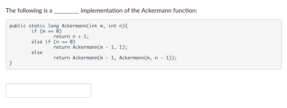 The following is a
implementation of the Ackermann function:
public static long Ackermann(int m, int n){
0)
return n + 1;
if (m
==
else if (n
==
return Ackermann(m
1, 1);
else
return Ackermann(m
1, Ackermann(m, n - 1));
