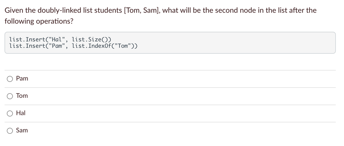 Given the doubly-linked list students [Tom, Sam], what will be the second node in the list after the
following operations?
list.Insert("Hal", list.Size())
list.Insert("Pam", list.Index0f("Tom"))
Pam
Tom
Hal
Sam
