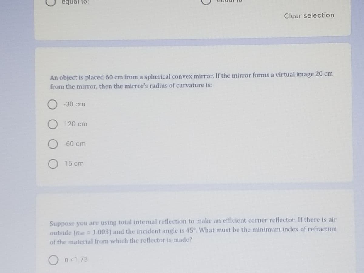 equal to:
Clear selection
An object is placed 60 cm from a spherical convex mirror. If the mirror forms a virtual image 20 cm
from the mirror, then the mirror's radius of curvature is:
)-30 cm
120 cm
) -60 cm
15 cm
Suppose you are using total internal reflection to make an efficient corner reflector. If there is air
outside (nar= 1.003) and the incident angle is 45°. What must be the minimum index of refraction
of the material from which the reflector is made?
On<173
O O O
