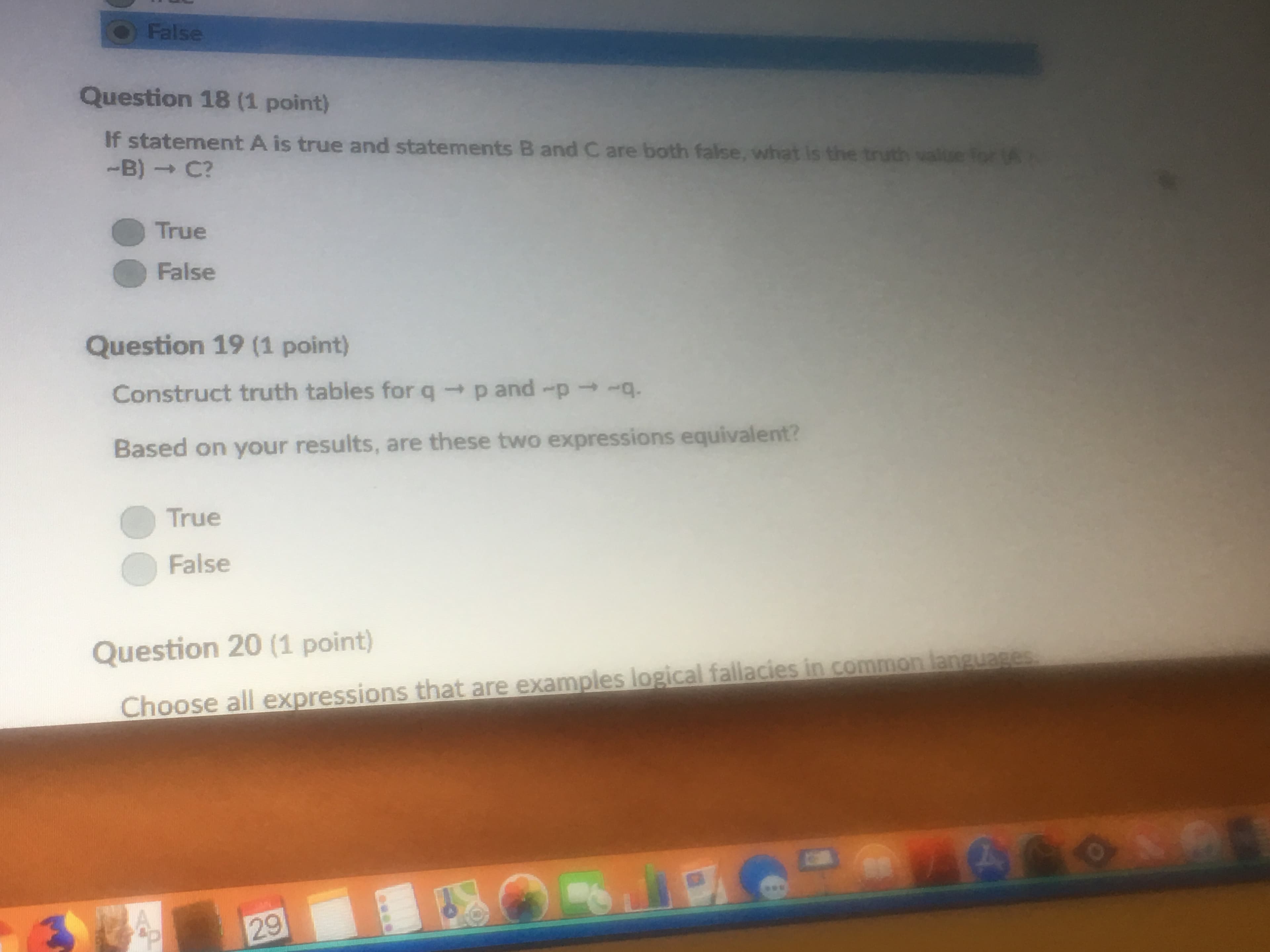 Question 18 (1 point)
If statement A is true and statements B and C are both false, what is the truth value for
-B) → C?
● True
● False
Question 19 (1 point)
Construct truth tables for qp and -p
Based on your results, are these two expressions equivalent?
True
False
Question 20 (1 point)
guases
Choose all expressions that are examples logical fallacies in common lan
9
