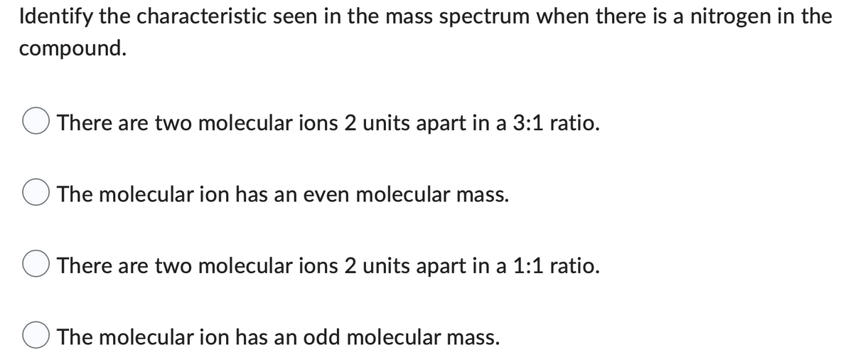 Identify the characteristic seen in the mass spectrum when there is a nitrogen in the
compound.
There are two molecular ions 2 units apart in a 3:1 ratio.
The molecular ion has an even molecular mass.
There are two molecular ions 2 units apart in a 1:1 ratio.
The molecular ion has an odd molecular mass.