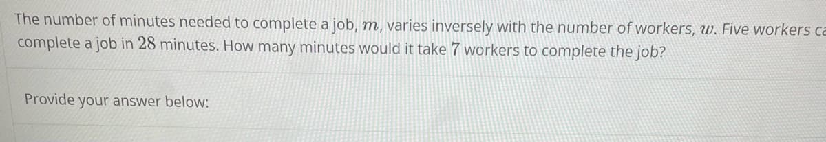 The number of minutes needed to complete a job, m, varies inversely with the number of workers, w. Five workers ca
complete a job in 28 minutes. How many minutes would it take 7 workers to complete the job?
Provide your answer below:
