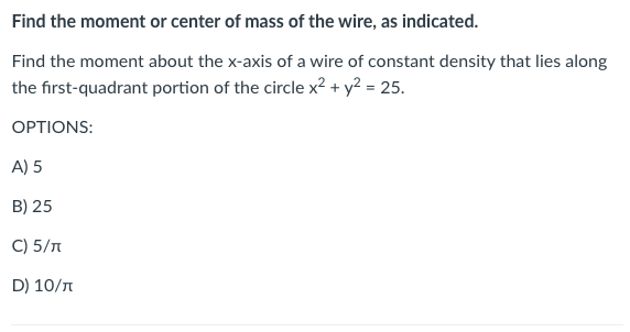 Find the moment or center of mass of the wire, as indicated.
Find the moment about the x-axis of a wire of constant density that lies along
the first-quadrant portion of the circle x² + y² = 25.
OPTIONS:
A) 5
B) 25
C) 5/n
D) 10/n
