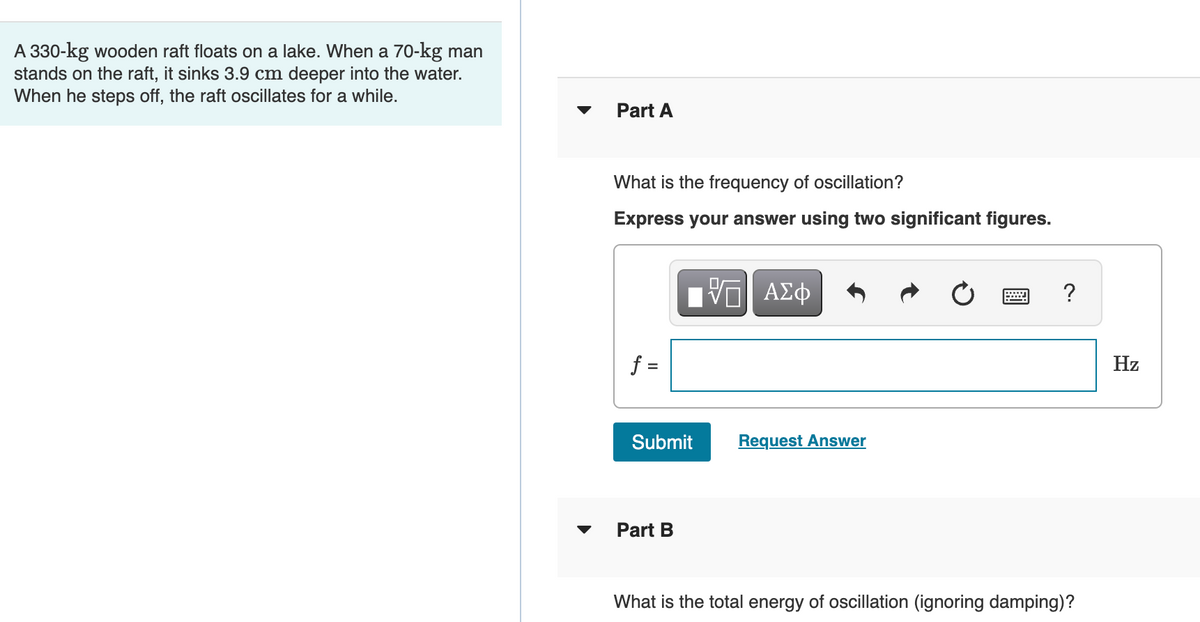 A 330-kg wooden raft floats on a lake. When a 70-kg man
stands on the raft, it sinks 3.9 cm deeper into the water.
When he steps ff, the raft oscillates for a while.
Part A
What is the frequency of oscillation?
Express your answer using two significant figures.
Η ΑΣφ
Hz
Submit
Request Answer
Part B
What is the total energy of oscillation (ignoring damping)?
