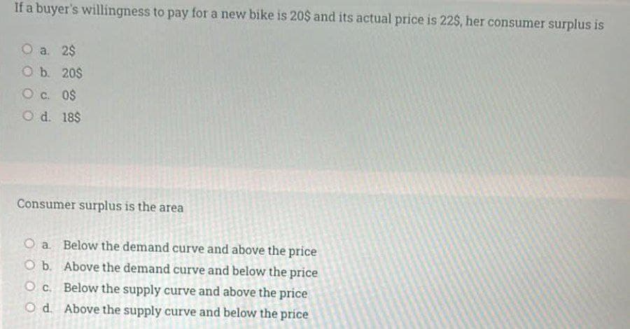 If a buyer's willingness to pay for a new bike is 20$ and its actual price is 22$, her consumer surplus is
O a. 2$
O b. 20$
O c. 0$
O d. 18$
Consumer surplus is the area
O a Below the demand curve and above the price
O b. Above the demand curve and below the price
O c. Below the supply curve and above the price
O d. Above the supply curve and below the price
