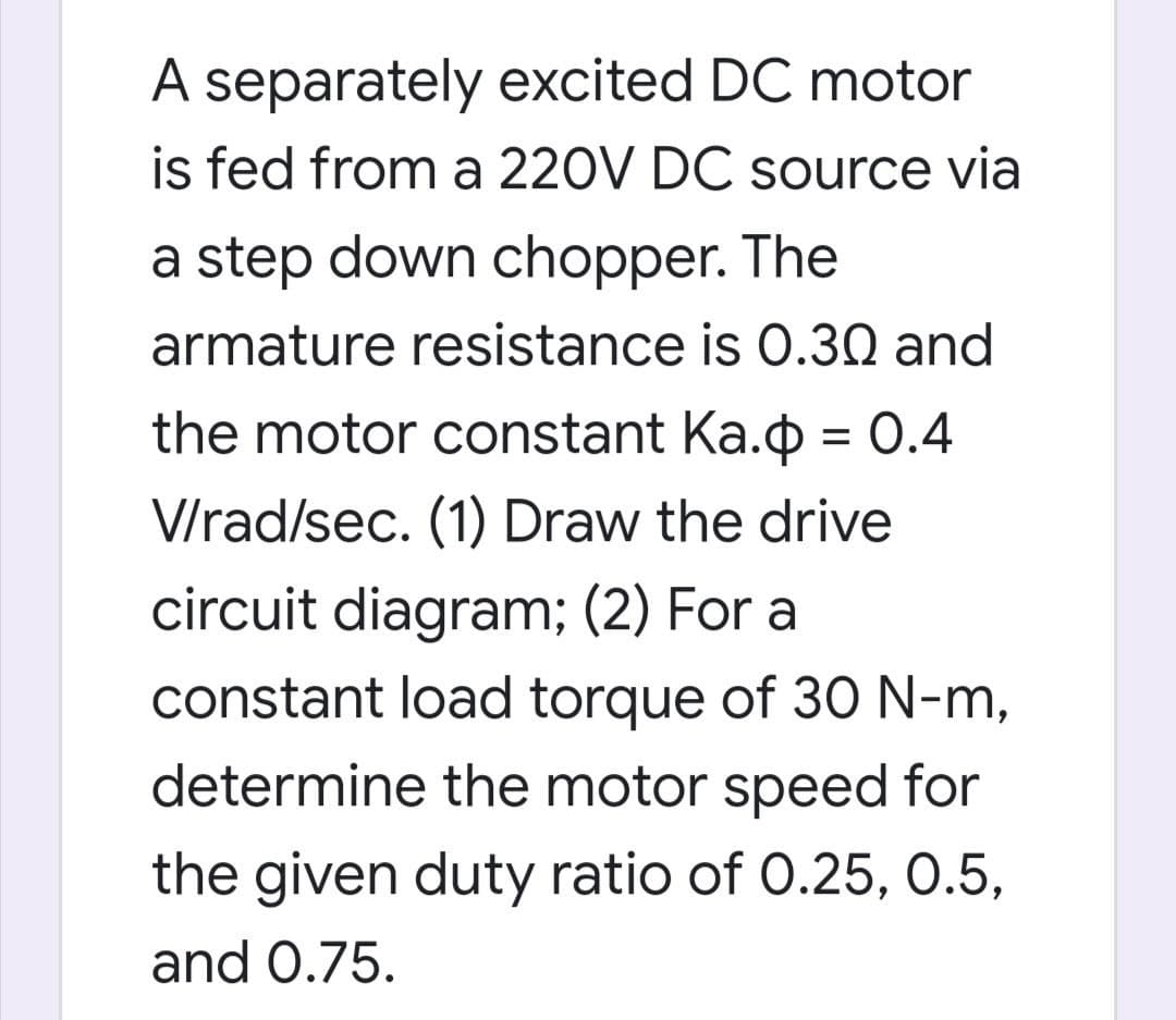 A separately excited DC motor
is fed from a 220V DC source via
a step down chopper. The
armature resistance is 0.30 and
the motor constant Ka.o = 0.4
V/rad/sec. (1) Draw the drive
circuit diagram; (2) For a
constant load torque of 30 N-m,
determine the motor speed for
the given duty ratio of 0.25, 0.5,
and 0.75.
