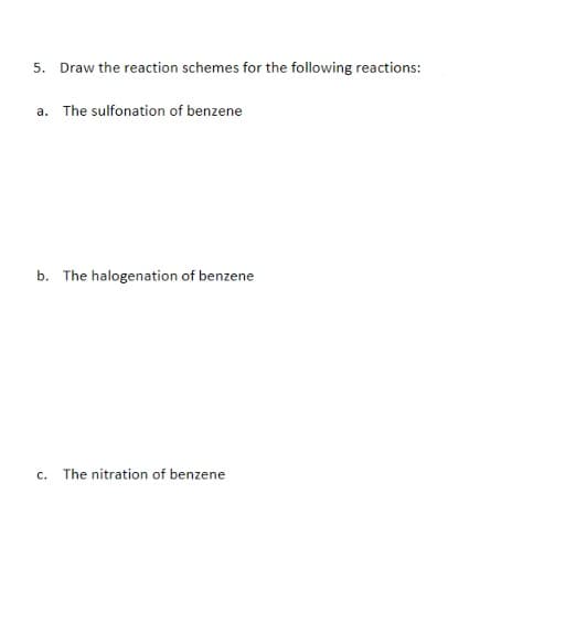 5. Draw the reaction schemes for the following reactions:
a. The sulfonation of benzene
b. The halogenation of benzene
c. The nitration of benzene

