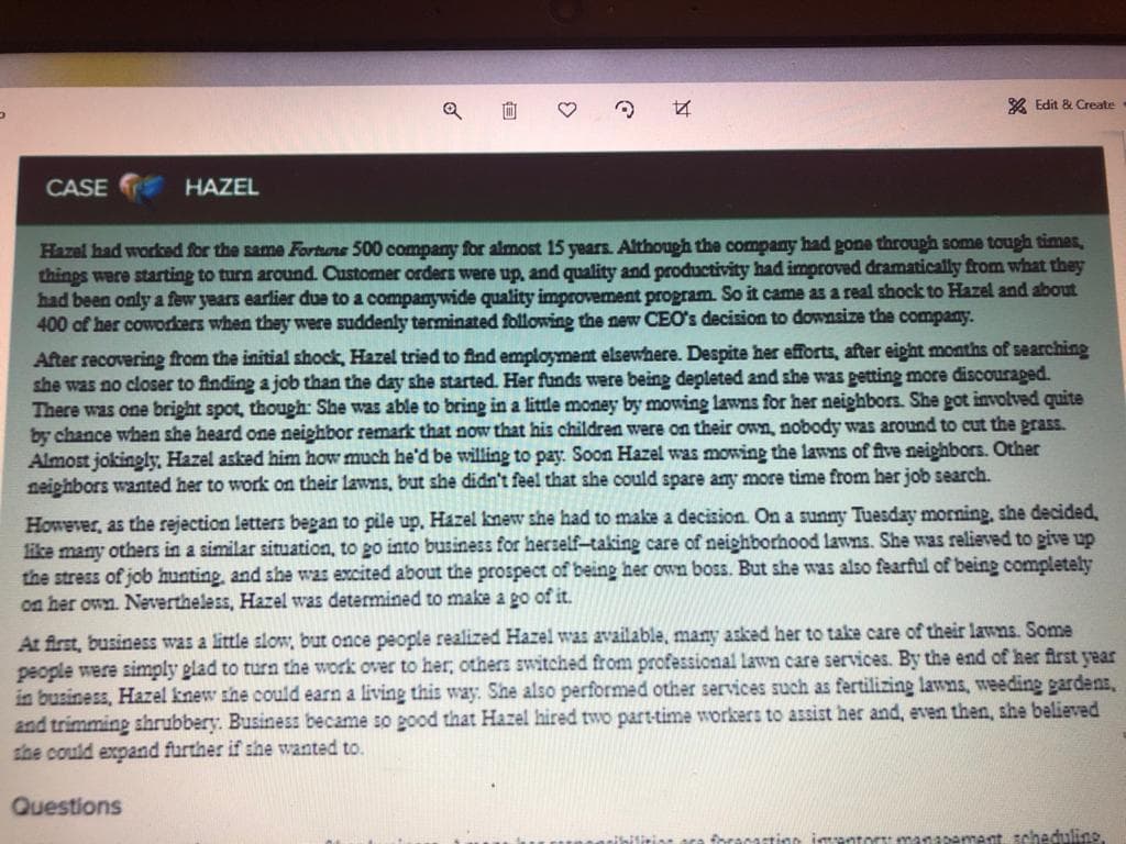 向
X Edit & Create
CASE
HAZEL
Hazel had worked for the same Fortuns 500 company for almost 15 years. Although the company had gone through some tough times,
things were starting to turn around. Customer orders were up, and quality and productivity had improved dramatically from what they
had been only a few years earlier due to a companywide quality improvement program. So it came as a real shock to Hazel and about
400 of her coworkers when they were suddenly terminated following the new CEO's decision to downsize the company.
After recovering from the initial shock, Hazel tried to find employment elsewhere. Despite her efforts, after eipht months of searching
she was no closer to finding a job than the day she started. Her funds were being depleted and she was petting more discouraged.
There was one bright spot, though: She was able to bring in a little money by mowing lawns for her neighbors. She got involved quite
by chance when she heard one neighbor remark that now that his children were on their own, nobody was around to cut the prass.
Almost jokingly, Hazel asked him how much he'd be willing to pay. Soon Hazel was mowing the lawns of five neiphbors. Other
neighbors wanted her to work on their lawns, but she didn't feel that she could spare any more time from her job search.
However, as the rejection letters began to pile up. Hazel knew she had to make a decision. On a sunny Tuesday morning, she decided,
like many others in a similar situation, to go into business for herself-taking care of neighborhood lawns. She was relieved to give up
the stress of job hunting, and she was excited about the prospect of being her own boss. But she was also fearful of being completely
on her own. Nevertheless, Hazel was determined to make a go of it.
At first, business was a little slow, but once people realized Hazel was available, many asked her to take care of their lawns. Some
people were simply glad to turn the work over to her; others switched from professional lawn care services. By the end of her first year
in business, Hazel knew she could earn a living this way: She also performed other services such as fertilizing lawns, weeding gardens,
and trimming shrubbery. Business became so good that Hazel hired two part-time workers to assist her and, even then, she believed
she could expand further if she wanted to.
Questions
ara foracastinn igpntort manapement scheduline
