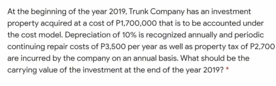 At the beginning of the year 2019, Trunk Company has an investment
property acquired at a cost of P1,700,000 that is to be accounted under
the cost model. Depreciation of 10% is recognized annually and periodic
continuing repair costs of P3,500 per year as well as property tax of P2,700
are incurred by the company on an annual basis. What should be the
carrying value of the investment at the end of the year 2019? *
