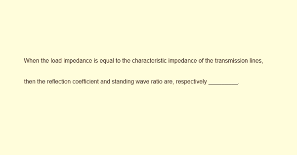 When the load impedance is equal to the characteristic impedance of the transmission lines,
then the reflection coefficient and standing wave ratio are, respectively .

